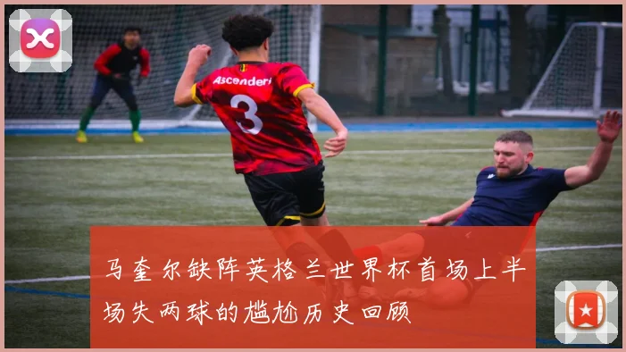 马奎尔缺阵英格兰世界杯首场上半场失两球的尴尬历史回顾