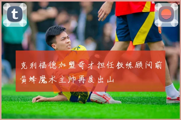 克利福德加盟奇才担任教练顾问前黄蜂魔术主帅再度出山