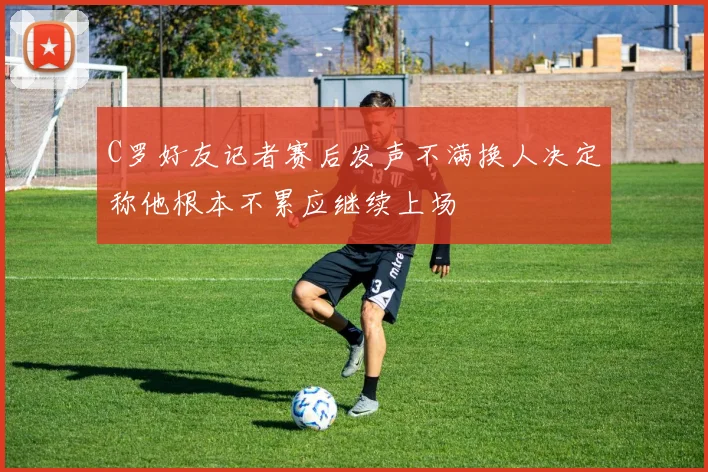 C罗好友记者赛后发声不满换人决定称他根本不累应继续上场
