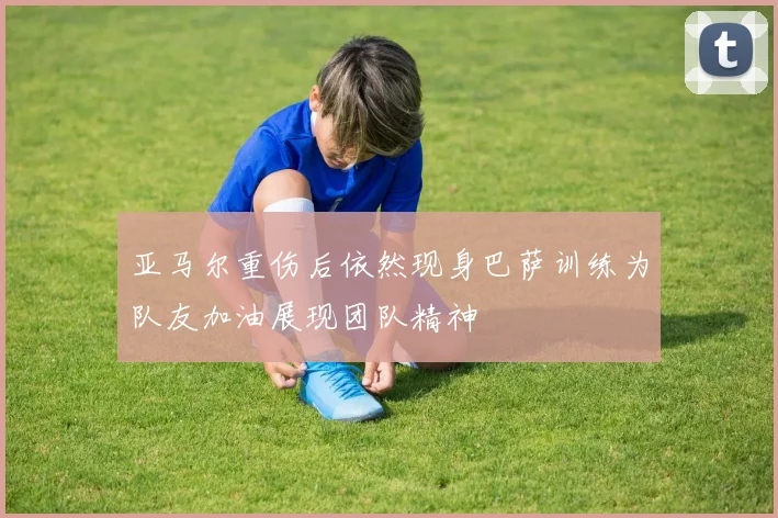 亚马尔重伤后依然现身巴萨训练为队友加油展现团队精神