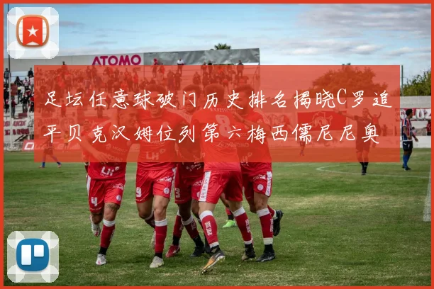足坛任意球破门历史排名揭晓C罗追平贝克汉姆位列第六梅西儒尼尼奥称霸前两名
