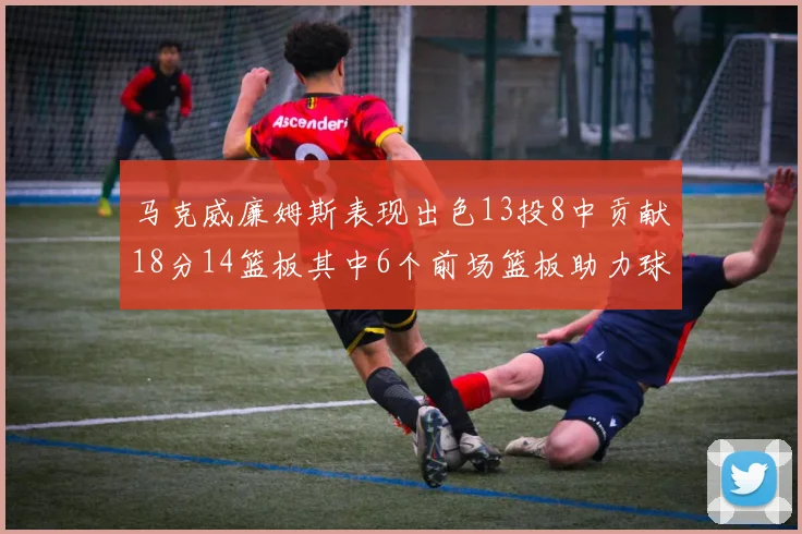 马克威廉姆斯表现出色13投8中贡献18分14篮板其中6个前场篮板助力球队
