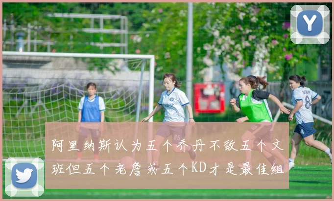 阿里纳斯认为五个乔丹不敌五个文班但五个老詹或五个KD才是最佳组合