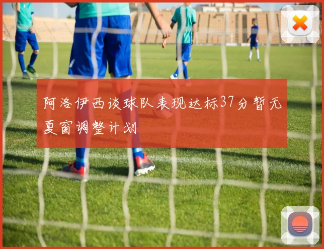 阿洛伊西谈球队表现达标37分暂无夏窗调整计划