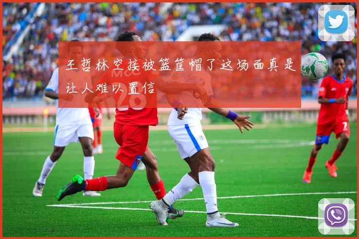 王哲林空接被篮筐帽了这场面真是让人难以置信