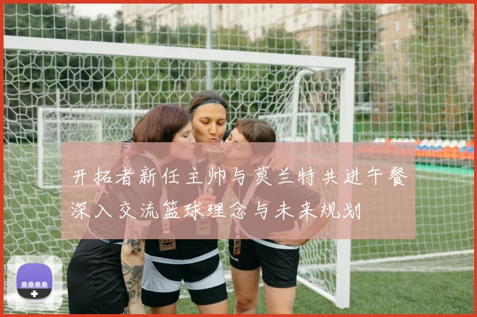 开拓者新任主帅与莫兰特共进午餐深入交流篮球理念与未来规划