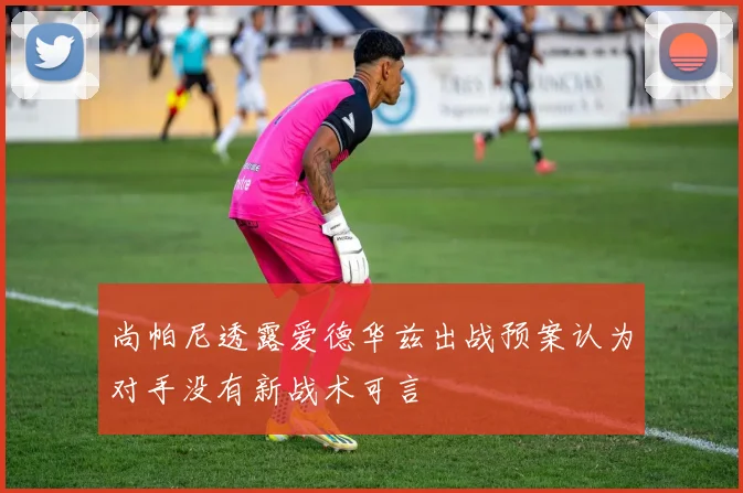 尚帕尼透露爱德华兹出战预案认为对手没有新战术可言