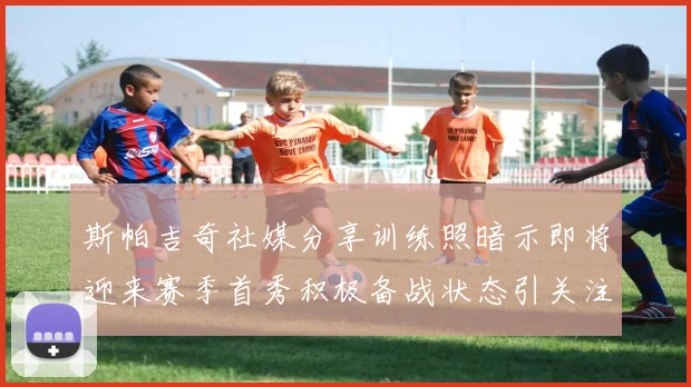 斯帕吉奇社媒分享训练照暗示即将迎来赛季首秀积极备战状态引关注