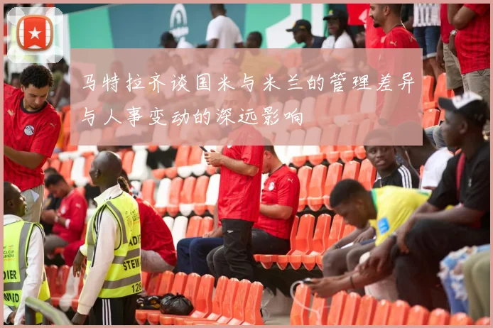 马特拉齐谈国米与米兰的管理差异与人事变动的深远影响
