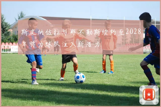 斯皮纳佐拉与那不勒斯续约至2028年将为球队注入新活力